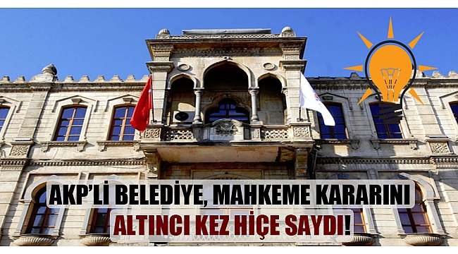 AKP'li belediye, mahkeme kararını altıncı kez hiçe saydı!