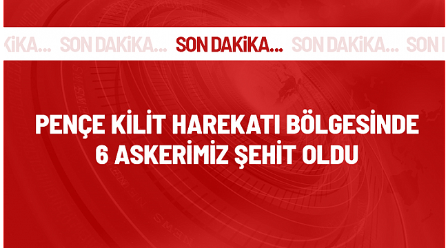 Pençe-Kilit Harekatı bölgesinde 6 askerimiz şehit oldu